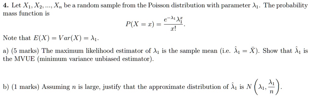4. Let X1, X2, ..., Xn be a random sample from the Poisson distribution with parameter ?1. The probability mass function is P(X = x) = (e^-?1 * ?1^x) / x!. Note that E(X) = Var(X) = ?1. a) (5 marks) The maximum likelihood estimator of ?1 is the sample mean (i.e. ??1 = X?). Show that ??1 is the MVUE (minimum variance unbiased estimator). b) (1 marks) Assuming n is large, justify that the approximate distribution of ??1 is N(?1, ?1/n).