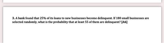 3. A bank found that 25% of its loans to new businesses become delinquent. If 180 small businesses are selected randomly, what is the probability that at least 55 of them are delinquent? [A6]