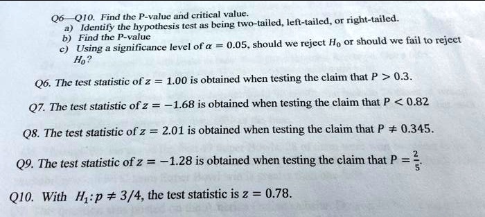 Q6—Q10. Find the P-value and critical value.
a) Identify the hypothesis test as being two-tailed, left-tailed, or right-tailed.
b) Find the P-value
c) Using a significance level of ?? = 0.05, should we reject H? or should we fail to reject H??

Q6. The test statistic of z = 1.00 is obtained when testing the claim that P > 0.3.
Q7. The test statistic of z = –1.68 is obtained when testing the claim that P < 0.82
Q8. The test statistic of z = 2.01 is obtained when testing the claim that P ? 0.345.
Q9. The test statistic of z = –1.28 is obtained when testing the claim that P = 2/5.
Q10. With H?: p ? 3/4, the test statistic is z = 0.78.