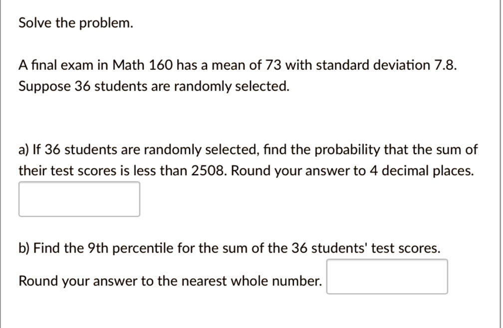 Solve the problem.
A final exam in Math 160 has a mean of 73 with standard deviation 7.8.
Suppose 36 students are randomly selected.
a) If 36 students are randomly selected, find the probability that the sum of
their test scores is less than 2508. Round your answer to 4 decimal places.
b) Find the 9th percentile for the sum of the 36 students' test scores.
Round your answer to the nearest whole number.