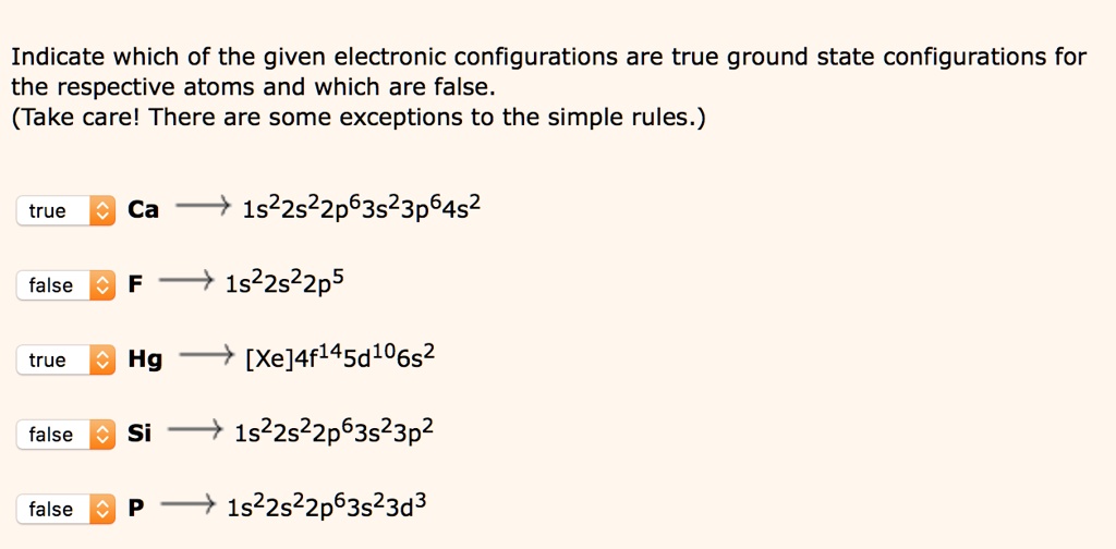 Indicate which of the given electronic configurations are true ground state configurations for the respective atoms and which are false. (Take care! There are some exceptions to the simple rules.)

true Ca ? 1s²2s²2p?3s²3p?4s²
false F ? 1s²2s²2p?
true Hg ? [Xe]4f¹?5d¹?6s²
false Si ? 1s²2s²2p?3s²3p²
false P ? 1s²2s²2p?3s²3d³
