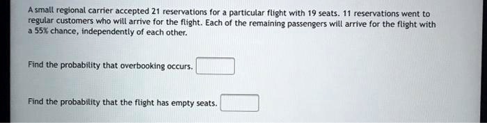 A small regional carrier accepted 21 reservations for a particular flight with 19 seats. 11 reservations went to regular customers who will arrive for the flight. Each of the remaining passengers will arrive for the flight with a 55% chance, independently of each other.

Find the probability that overbooking occurs.

Find the probability that the flight has empty seats.