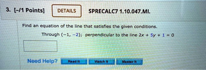 3. [-/1 Points]
DETAILS
SPRECALC7 1.10.047.MI.
Find an equation of the line that satisfies the given conditions.
Through (-1, -2); perpendicular to the line 2x + 5y + 1 = 0