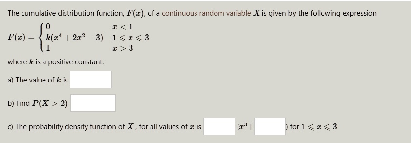 The cumulative distribution function, F(x), of a continuous random variable X is given by the following expression
F(x) =  0 x < 1; k(x^4 + 2x^2 - 3) 1 ? x ? 3; 1 x > 3
where k is a positive constant.
a) The value of k is
b) Find P(X > 2)
c) The probability density function of X, for all values of x is (x^3 + ) for 1 ? x ? 3