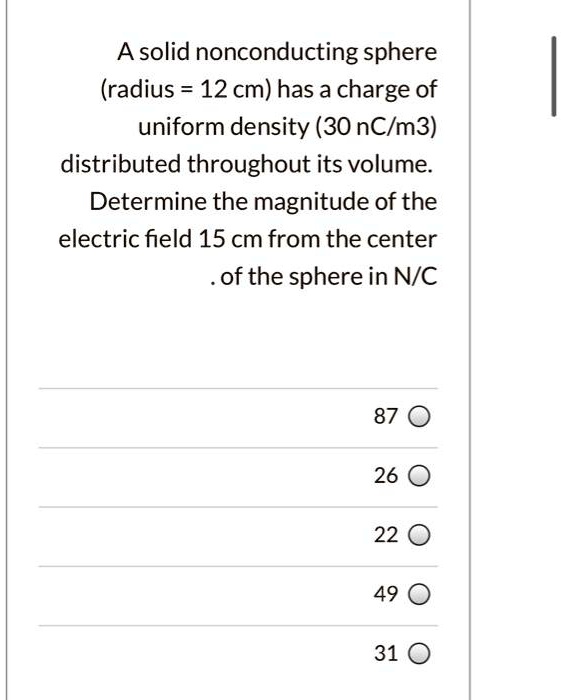 A solid nonconducting sphere (radius = 12 cm) has a charge of uniform density (30 nC/m3) distributed throughout its volume. Determine the magnitude of the electric field 15 cm from the center of the sphere in N/C
87
26
22
49
31