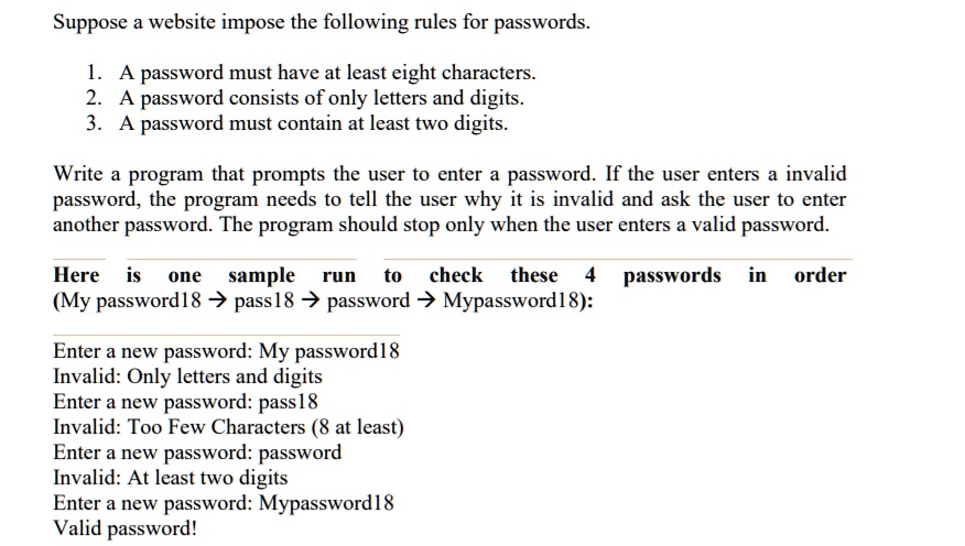 Suppose a website impose the following rules for passwords.
1. A password must have at least eight characters.
2. A password consists of only letters and digits.
3. A password must contain at least two digits.
Write a program that prompts the user to enter a password. If the user enters a invalid
password, the program needs to tell the user why it is invalid and ask the user to enter
another password. The program should stop only when the user enters a valid password.
Here is one sample run to check these 4 passwords in order
(My password18 ? pass18 ? password ? Mypassword18):
Enter a new password: My password18
Invalid: Only letters and digits
Enter a new password: pass18
Invalid: Too Few Characters (8 at least)
Enter a new password: password
Invalid: At least two digits
Enter a new password: Mypassword18
Valid password!