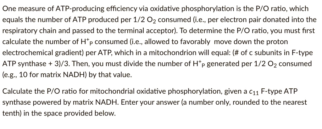 One measure of ATP-producing efficiency via oxidative phosphorylation is the P/O ratio, which equals the number of ATP produced per 1/2 O2 consumed (i.e., per electron pair donated into the respiratory chain and passed to the terminal acceptor). To determine the P/O ratio, you must first calculate the number of H+p consumed (i.e., allowed to favorably move down the proton electrochemical gradient) per ATP, which in a mitochondrion will equal: (# of c subunits in F-type ATP synthase + 3)/3. Then, you must divide the number of H+p generated per 1/2 O2 consumed (e.g., 10 for matrix NADH) by that value.

Calculate the P/O ratio for mitochondrial oxidative phosphorylation, given a c11 F-type ATP synthase powered by matrix NADH. Enter your answer (a number only, rounded to the nearest tenth) in the space provided below.