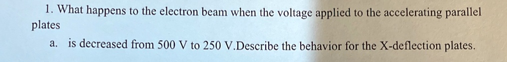 1. What happens to the electron beam when the voltage applied to the accelerating parallel plates
a. is decreased from 500 V to 250 V. Describe the behavior for the X-deflection plates.