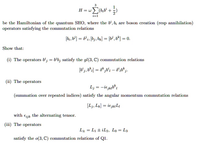 H = omega sumi=1^3 (bi b^i + frac12)
be the Hamiltonian of the quantum SHO, where the b^i, bi are boson creation (resp annihilation) operators satisfying the commutation relations
[bi, b^j] = delta^ji, [bj, bk] = [b^j, b^k] = 0.
Show that:
(i) The operators b^ij = b^i bj satisfy the gl(3, C) commutation relations
[b^ij, b^kl] = delta^kj b^il - delta^il b^kj.
(ii) The operators
Lj = -iepsilonjkl b^kl
(summation over repeated indices) satisfy the angular momentum commutation relations
[Lj, Lk] = iepsilonjkl Ll
with epsilonijk the alternating tensor.
(iii) The operators
Lpm = L1 pm iL2, L0 = L3
satisfy the o(3, C) commutation relations of Q1.