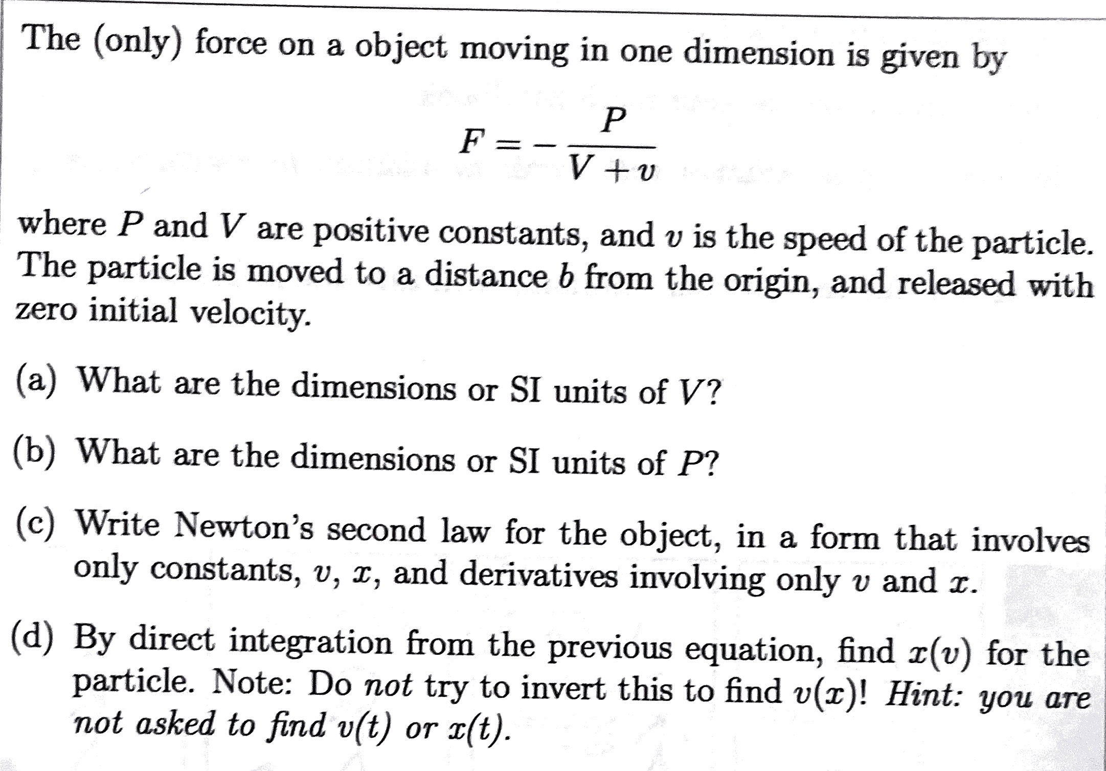 The (only) force on a object moving in one dimension is given by
[
F=-fracPV+v
]
where ( P ) and ( V ) are positive constants, and ( v ) is the speed of the particle. The particle is moved to a distance ( b ) from the origin, and released with zero initial velocity.
(a) What are the dimensions or SI units of ( V ) ?
(b) What are the dimensions or SI units of ( P ) ?
(c) Write Newton's second law for the object, in a form that involves only constants, ( v, x ), and derivatives involving only ( v ) and ( x ).
(d) By direct integration from the previous equation, find ( x(v) ) for the particle. Note: Do not try to invert this to find ( v(x) ) ! Hint: you are not asked to find ( v(t) ) or ( x(t) ).