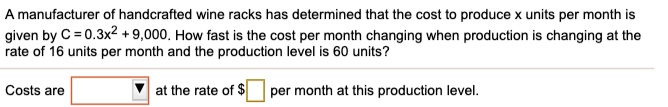 A manufacturer of handcrafted wine racks has determined that the cost to produce x units per month is given by C = 0.3x^2 + 9,000. How fast is the cost per month changing when production is changing at the rate of 16 units per month and the production level is 60 units?
Costs are at the rate of per month at this production level.