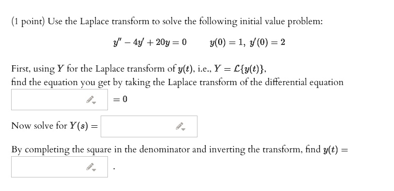 Use the Laplace transform to solve the following initial value problem:
y” - 4y' + 20y = 0 y(0) = 1, y'(0) = 2
First, using Y for the Laplace transform of y(t), i.e., Y = Ly(t),
find the equation you get by taking the Laplace transform of the differential equation
= 0
Now solve for Y(s) =
By completing the square in the denominator and inverting the transform, find y(t) =
.
