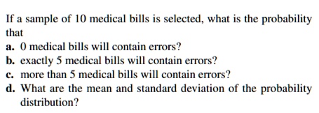 If a sample of 10 medical bills is selected, what is the probability that
a. 0 medical bills will contain errors?
b. exactly 5 medical bills will contain errors?
c. more than 5 medical bills will contain errors?
d. What are the mean and standard deviation of the probability distribution?
