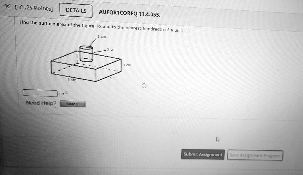 16. [-/1.25 Points]
DETAILS
AUFQR1COREQ 11.4.055.
Find the surface area of the figure. Round to the nearest hundredth of a unit.
1 cm
3 cm
9 cm
9 cm
cm²
Need Help?
Pand It
3 cm