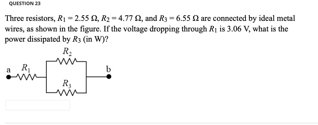 Three resistors, R1 = 2.55 ?, R2 = 4.77 ?, and R3 = 6.55 ? are connected by ideal metal wires, as shown in the figure. If the voltage dropping through R1 is 3.06 V, what is the power dissipated by R3 (in W)?