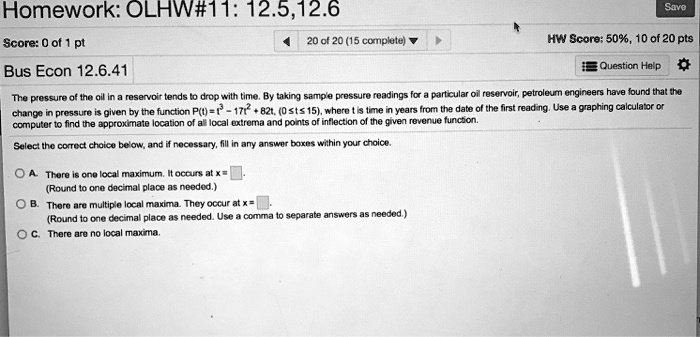 Homework: OLHW#11: 12.5,12.6
Score: 0 of 1 pt
Bus Econ 12.6.41
20 of 20 (15 complete)
HW Score: 50%, 10 of 20 pts
Question Help
The pressure of the oil in a reservoir tends to drop with time. By taking sample pressure readings for a particular oil reservoir, petroleum engineers have found that the
change in pressure is given by the function P(t) = t^3 - 17t^2 + 82t, (0 le t le 15), where t is time in years from the date of the first reading. Use a graphing calculator or
computer to find the approximate location of all local extrema and points of inflection of the given revenue function.
Select the correct choice below, and if necessary, fill in any answer boxes within your choice.
A. There is one local maximum. It occurs at x =
(Round to one decimal place as needed.)
B. There are multiple local maxima. They occur at x =
(Round to one decimal place as needed. Use a comma to separate answers as needed.)
C. There are no local maxima.