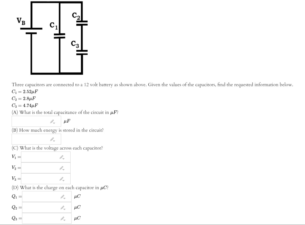 VB
C1
C2
C3
Three capacitors are connected to a 12 volt battery as shown above. Given the values of the capacitors, find the requested information below.
C1 = 2.52uF
C2 = 2.8uF
C3 = 4.74uF
(A) What is the total capacitance of the circuit in uF?
uF
(B) How much energy is stored in the circuit?
(C) What is the voltage across each capacitor?
V1 =
V2 =
V3 =
(D) What is the charge on each capacitor in uC?
Q1 = uC
Q2 = uC
Q3 = uC