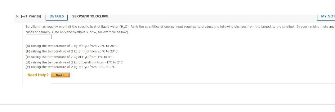 Beryllium has roughly one-half the specific heat of liquid water (H2O). Rank the quantities of energy input required to produce the following changes from the largest to the smallest. In your ranking, note any cases of equality. (Use only the symbols > or =, for example a>b=c)

(a) raising the temperature of 1 kg of H2O from 20°C to 26°C
(b) raising the temperature of 2 kg of H2O from 20°C to 23°C
(c) raising the temperature of 2 kg of H2O from 1°C to 4°C
(d) raising the temperature of 2 kg of beryllium from -1°C to 2°C
(e) raising the temperature of 2 kg of H2O from -1°C to 2°C