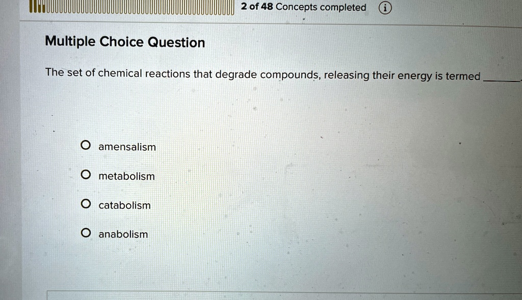 2 of 48 Concepts completed i
Multiple Choice Question
The set of chemical reactions that degrade compounds, releasing their energy is termed 
Oamensalism
Ometabolism
Ocatalbolism
Oanabolism