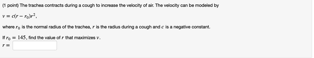 The trachea contracts during a cough to increase the velocity of air. The velocity can be modeled by v = c(r - r0)r^2, where r0 is the normal radius of the trachea, r is the radius during a cough and c is a negative constant. If r0 = 145, find the value of r that maximizes v. r =