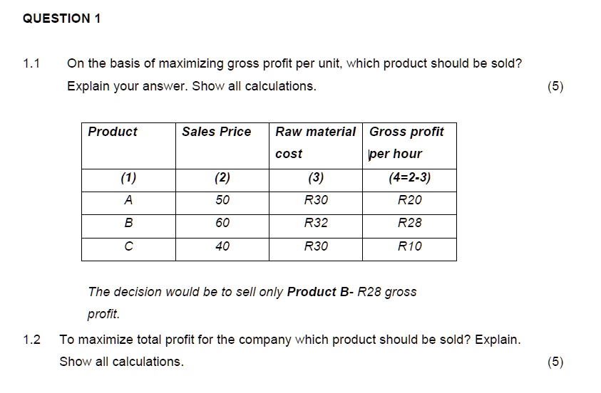 QUESTION 1
1.1 On the basis of maximizing gross profit per unit, which product should be sold? Explain your answer. Show all calculations. (5)
Product
Sales Price
Raw material cost
Gross profit per hour
(1)
(2)
(3)
(4=2-3)
A
50
R30
R20
B
60
R32
R28
C
40
R30
R10
The decision would be to sell only Product B- R28 gross profit.
1.2 To maximize total profit for the company which product should be sold? Explain. Show all calculations. (5)