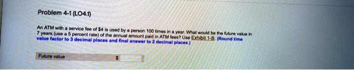 Problem 4-1 (LO4.1)
An ATM with a service fee of 4 is used by a person 100 times in a year. What would be the future value in
7 years (use a 5 percent rate) of the annual amount paid in ATM fees? Use Exhibit 1-B. (Round time
value factor to 3 decimal places and final answer to 2 decimal places.)
Future value