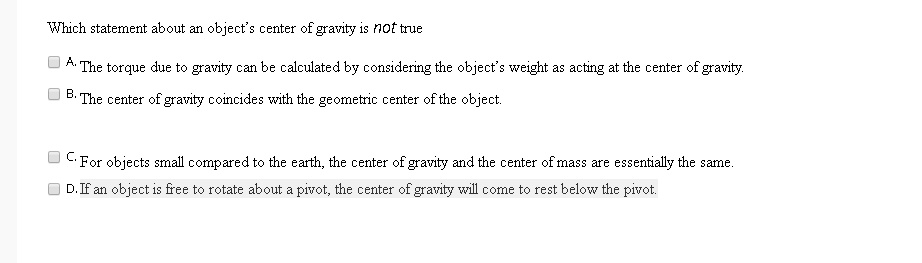 Which statement about an object's center of gravity is not true
A. The torque due to gravity can be calculated by considering the object's weight as acting at the center of gravity.
B. The center of gravity coincides with the geometric center of the object.
C. For objects small compared to the earth, the center of gravity and the center of mass are essentially the same.
D. If an object is free to rotate about a pivot, the center of gravity will come to rest below the pivot.