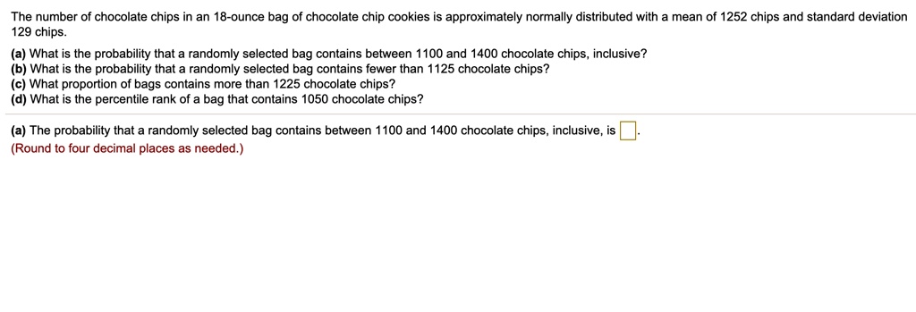 The number of chocolate chips in an 18-ounce bag of chocolate chip cookies is approximately normally distributed with a mean of 1252 chips and standard deviation 129 chips.
(a) What is the probability that a randomly selected bag contains between 1100 and 1400 chocolate chips, inclusive?
(b) What is the probability that a randomly selected bag contains fewer than 1125 chocolate chips?
(c) What proportion of bags contains more than 1225 chocolate chips?
(d) What is the percentile rank of a bag that contains 1050 chocolate chips?
(a) The probability that a randomly selected bag contains between 1100 and 1400 chocolate chips, inclusive, is 
(Round to four decimal places as needed.)