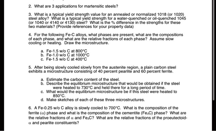 2. What are 3 applications for martensitic steels?
3. What is a typical yield strength value for an annealed or normalized 1018 (or 1020) steel alloy? What is a typical yield strength for a water-quenched or oil-quenched 1045 (or 1040 or 4140 or 4130) steel? What is the % difference in the strengths for these two materials? (Provide references for your property data)
4. For the following Fe-C alloys, what phases are present, what are the compositions of each phase, and what are the relative fractions of each phase? Assume slow cooling or heating. Draw the microstructure.
a. Fe-1.5 w/o C at 800°C
b. Fe-1.0 w/o C at 1000°C
c. Fe-1.5 w/o C at 400°C
5. After being slowly cooled slowly from the austenite region, a plain carbon steel exhibits a microstructure consisting of 40 percent pearlite and 60 percent ferrite.
a. Estimate the carbon content of the steel.
b. Describe the equilibrium microstructure that would be obtained if the steel were heated to 730°C and held there for a long period of time.
c. What would the equilibrium microstructure be if this steel were heated to 850°C.
d. Make sketches of each of these three microstructures.
6. A Fe-0.25 w/o C alloy is slowly cooled to 700°C. What is the composition of the ferrite (?) phase and what is the composition of the cementite (Fe3C) phase? What are the relative fractions of ? and Fe3C? What are the relative fractions of the proeutectoid-? and pearlite constituents?