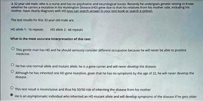 A 32-year-old male, who is a nurse and has no psychiatric and neurological issues. Recently he undergoes genetic testing to know
whether he carries a mutation in his Huntington Disease (HD) gene due to that his relatives from his mother side, including his
mother, have clearly diagnosis with HD (you can search answer in your text book or search it online).
The test results for this 32-year-old male are:
HD allele 1: 16 repeats
HD allele 2: 44 repeats
What is the most accurate interpretation of this test:
This gentle man has HD and he should seriously consider different occupation because he will never be able to practice
medicine.
He has one normal allele and mutant allele, he is a gene carrier and will never develop the disease.
Although he has inherited one HD gene mutation, given that he has no symptoms by the age of 32, he will never develop the
disease.
This test result is inconclusive and thus his 50/50 risk of inheriting the disease from his mother
He is an asymptomatic individual who inherited an HD mutant allele and will develop symptoms of the disease if he gets older