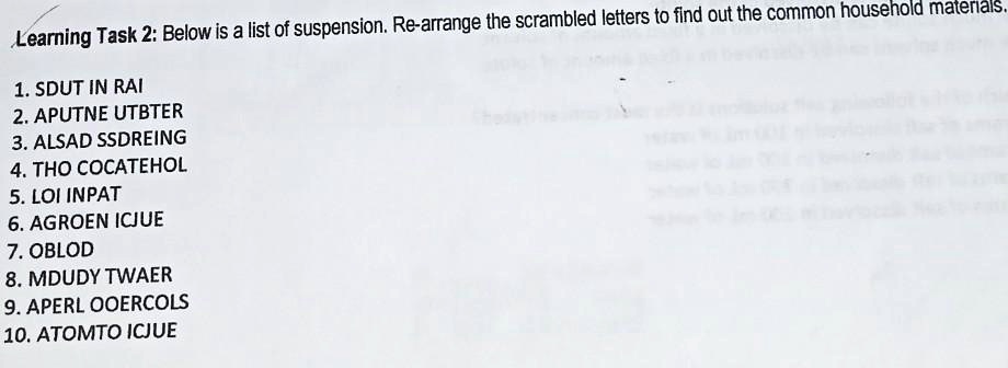 Below is a list of suspension. Re-arrange the scrambled letters to find out the common household materials.
1. SDUT IN RAI
2. APUTNE UTBTER
3. ALSAD SSDREING
4. THO COCATEHOL
5. LOI INPAT
6. AGROEN ICJUE
7. OBLOD
8. MDUDY TWAER
9. APERL OOERCOLS
10. ATOMTO ICJUE