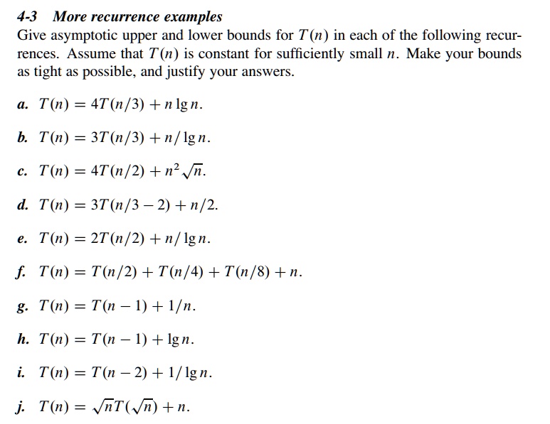4-3 More recurrence examples
Give asymptotic upper and lower bounds for T(n) in each of the following recur-
rences. Assume that T(n) is constant for sufficiently small n. Make your bounds
as tight as possible, and justify your answers.
a. T(n) = 4T(n/3) + nn.
b. T(n) = 3T(n/3) + n/n.
c. T(n) = 4T(n/2) + n^2√(n).
d. T(n) = 3T(n/3 - 2) + n/2.
e. T(n) = 2T(n/2) + n/n.
f. T(n) = T(n/2) + T(n/4) + T(n/8) + n.
g. T(n) = T(n - 1) + 1/n.
h. T(n) = T(n - 1) + n.
i. T(n) = T(n - 2) + 1/n.
j. T(n) = √(n)T(√(n)) + n.