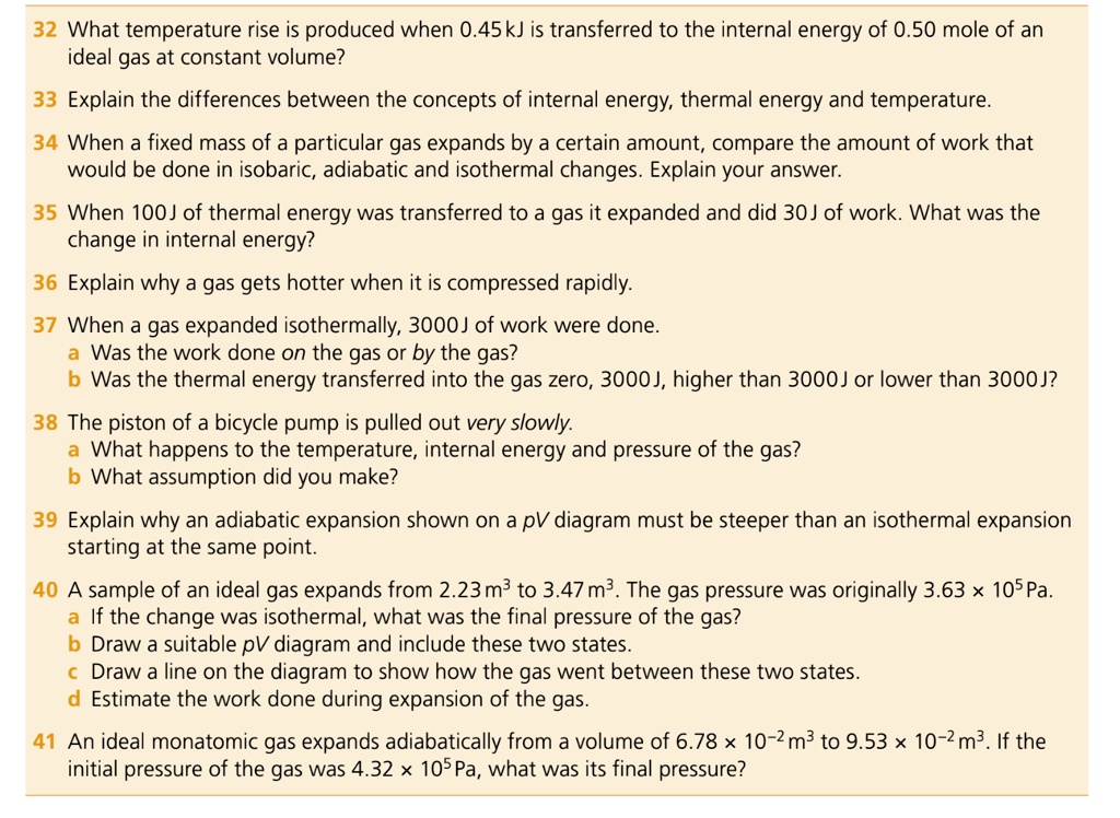 32 What temperature rise is produced when 0.45 kJ is transferred to the internal energy of 0.50 mole of an
ideal gas at constant volume?
33 Explain the differences between the concepts of internal energy, thermal energy and temperature.
34 When a fixed mass of a particular gas expands by a certain amount, compare the amount of work that
would be done in isobaric, adiabatic and isothermal changes. Explain your answer.
35 When 100J of thermal energy was transferred to a gas it expanded and did 30J of work. What was the
change in internal energy?
36 Explain why a gas gets hotter when it is compressed rapidly.
37 When a gas expanded isothermally, 3000J of work were done.
a Was the work done on the gas or by the gas?
b Was the thermal energy transferred into the gas zero, 3000J, higher than 3000J or lower than 3000J?
38 The piston of a bicycle pump is pulled out very slowly.
a What happens to the temperature, internal energy and pressure of the gas?
b What assumption did you make?
39 Explain why an adiabatic expansion shown on a pV diagram must be steeper than an isothermal expansion
starting at the same point.
40 A sample of an ideal gas expands from 2.23 m3 to 3.47 m3. The gas pressure was originally 3.63 x 10? Pa.
a If the change was isothermal, what was the final pressure of the gas?
b Draw a suitable pV diagram and include these two states.
c Draw a line on the diagram to show how the gas went between these two states.
d Estimate the work done during expansion of the gas.
41 An ideal monatomic gas expands adiabatically from a volume of 6.78 x 10?² m3 to 9.53 x 10?² m3. If the
initial pressure of the gas was 4.32 x 10? Pa, what was its final pressure?