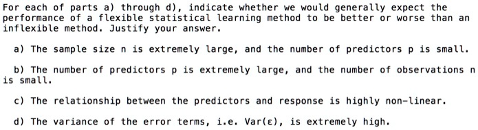 For each of parts a) through d), indicate whether we would generally expect the
performance of a flexible statistical learning method to be better or worse than an
inflexible method. Justify your answer.

a) The sample size n is extremely large, and the number of predictors p is small.

b) The number of predictors p is extremely large, and the number of observations n
is small.

c) The relationship between the predictors and response is highly non-linear.

d) The variance of the error terms, i.e. Var(?), is extremely high.