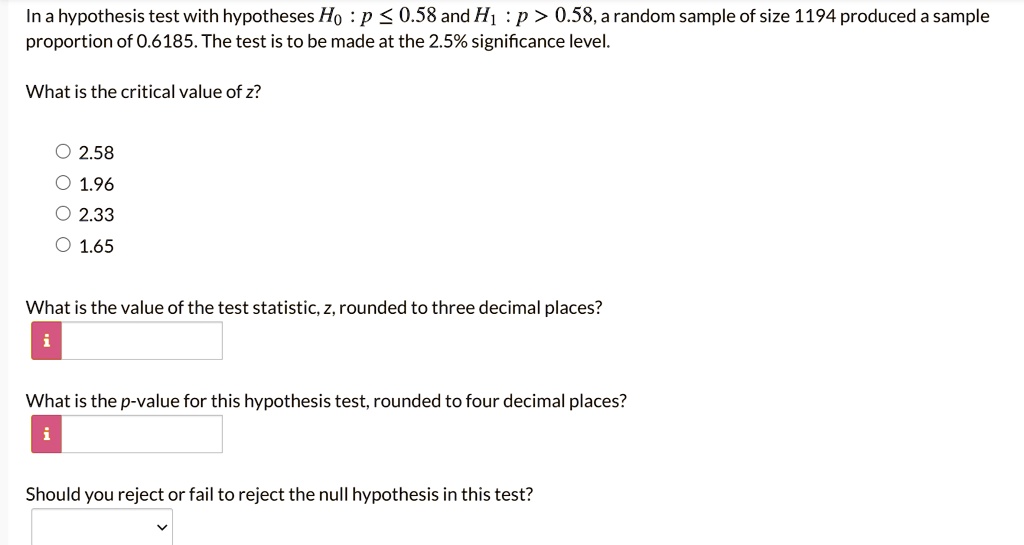 In a hypothesis test with hypotheses H0 : p ? 0.58 and H1 : p > 0.58, a random sample of size 1194 produced a sample proportion of 0.6185. The test is to be made at the 2.5% significance level.
What is the critical value of z?
2.58
1.96
2.33
1.65
What is the value of the test statistic, z, rounded to three decimal places?
What is the p-value for this hypothesis test, rounded to four decimal places?
Should you reject or fail to reject the null hypothesis in this test?
