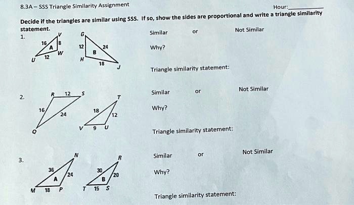 8.3A-SSS Triangle Similarity Assignment
Hour:
Decide if the triangles are similar using SSS. If so, show the sides are proportional and write a triangle similarity
statement.
1.
G
Similar
or
Not Similar
16 8
A
12
24
Why?
W
B
12
U
H
18
Triangle similarity statement:
Not Similar
R 12 S
Similar
or
2.
T
16
18
Why?
24
12
9
U
Q
Triangle similarity statement:
Not Similar
3.
36
24
A
N
M 18 P
T 15 S
R
Similar
or
30
Why?
20
B
Triangle similarity statement: