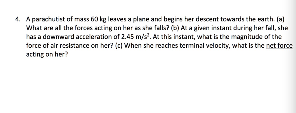 4. A parachutist of mass 60 kg leaves a plane and begins her descent towards the earth. (a)
What are all the forces acting on her as she falls? (b) At a given instant during her fall, she
has a downward acceleration of 2.45 m/s^2. At this instant, what is the magnitude of the
force of air resistance on her? (c) When she reaches terminal velocity, what is the net force
acting on her?