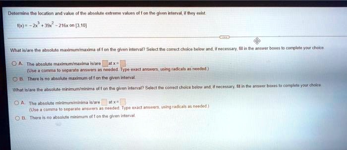 Determine the location and value of the absolute extreme values of f on the given interval, if they exist.
f(x) = -2x^3 + 39x^2 - 216x on [3,10]
What is/are the absolute maximum/maxima of f on the given interval? Select the correct choice below and, if necessary, fill in the answer boxes to complete your choice.
A. The absolute maximum/maxima is/are at x = 
(Use a comma to separate answers as needed. Type exact answers, using radicals as needed.)
B. There is no absolute maximum of f on the given interval.
What is/are the absolute minimum/minima of f on the given interval? Select the correct choice below and, if necessary, fill in the answer boxes to complete your choice.
A. The absolute minimum/minima is/are at x = 
(Use a comma to separate answers as needed. Type exact answers, using radicals as needed.)
B. There is no absolute minimum of f on the given interval.