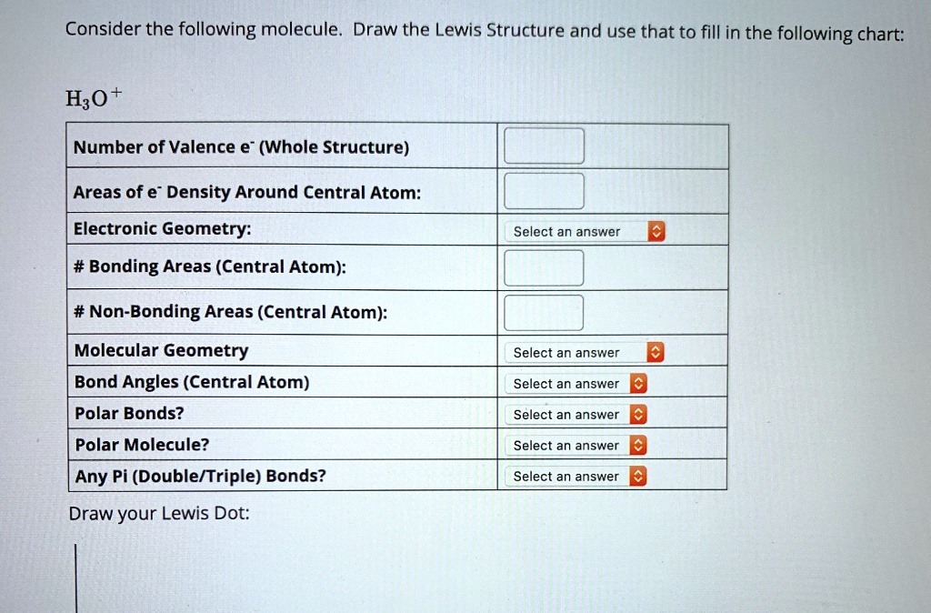 Consider the following molecule. Draw the Lewis Structure and use that to fill in the following chart:
H3O+
Number of Valence e- (Whole Structure)
Areas of e- Density Around Central Atom:
Electronic Geometry:
Select an answer
# Bonding Areas (Central Atom):
# Non-Bonding Areas (Central Atom):
Molecular Geometry
Select an answer
Bond Angles (Central Atom)
Select an answer
Polar Bonds?
Select an answer
Polar Molecule?
Select an answer
Any Pi (Double/Triple) Bonds?
Select an answer
Draw your Lewis Dot: