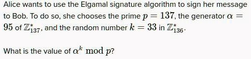Alice wants to use the Elgamal signature algorithm to sign her message to Bob. To do so, she chooses the prime p = 137, the generator ? = 95 of Z137^*, and the random number k = 33 in Z136. What is the value of ?^k mod p?