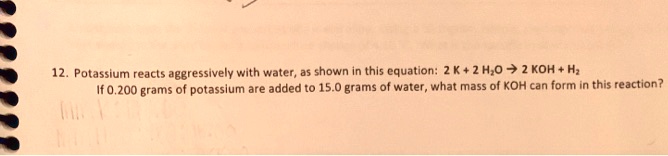 12. Potassium reacts aggressively with water, as shown in this equation: 2 K + 2 H2O -> 2 KOH + H2
If 0.200 grams of potassium are added to 15.0 grams of water, what mass of KOH can form in this reaction?
