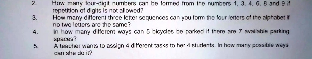 2.
How many four-digit numbers can be formed from the numbers 1, 3, 4, 6, 8 and 9 if
repetition of digits is not allowed?
3.
How many different three letter sequences can you form the four letters of the alphabet if
no two letters are the same?
4.
In how many different ways can 5 bicycles be parked if there are 7 available parking
spaces?
5.
A teacher wants to assign 4 different tasks to her 4 students. In how many possible ways
can she do it?