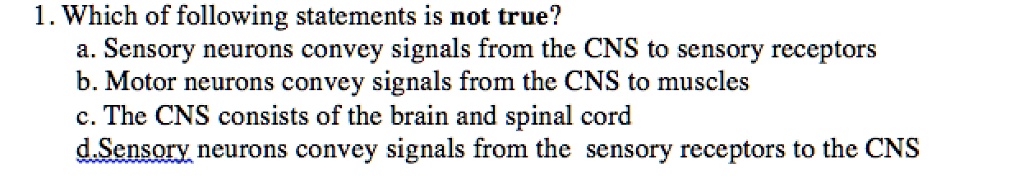 1. Which of following statements is not true?
a. Sensory neurons convey signals from the CNS to sensory receptors
b. Motor neurons convey signals from the CNS to muscles
c. The CNS consists of the brain and spinal cord
d.Sensory neurons convey signals from the sensory receptors to the CNS