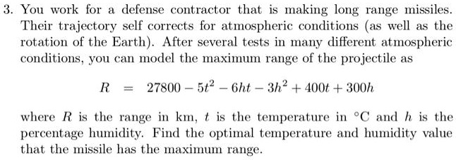 3. You work for a defense contractor that is making long range missiles.
Their trajectory self corrects for atmospheric conditions (as well as the
rotation of the Earth). After several tests in many different atmospheric
conditions, you can model the maximum range of the projectile as
R = 27800 - 5t^2 - 6ht - 3h^2 + 400t + 300h
where R is the range in km, t is the temperature in ^∘ C and h is the
percentage humidity. Find the optimal temperature and humidity value
that the missile has the maximum range.