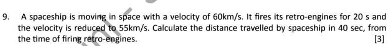 A spaceship is moving in space with a velocity of 60km/s. It fires its retro-engines for 20 s and the velocity is reduced to 55km/s. Calculate the distance travelled by spaceship in 40 sec, from the time of firing retro-engines.