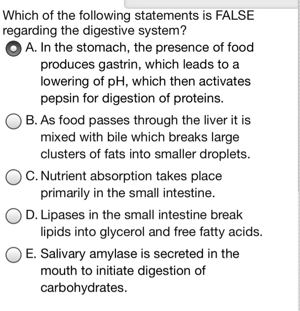 Which of the following statements is FALSE
regarding the digestive system?
A. In the stomach, the presence of food
produces gastrin, which leads to a
lowering of pH, which then activates
pepsin for digestion of proteins.
B. As food passes through the liver it is
mixed with bile which breaks large
clusters of fats into smaller droplets.
C. Nutrient absorption takes place
primarily in the small intestine.
D. Lipases in the small intestine break
lipids into glycerol and free fatty acids.
E. Salivary amylase is secreted in the
mouth to initiate digestion of
carbohydrates.