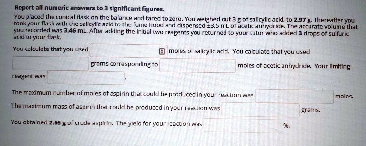 Report all numeric answers to 3 significant figures. You placed the conical flask on the balance and tared to zero. You weighed out 3 g of salicylic acid, to 2.97 g. Thereafter you took your flask with the salicylic acid to the fume hood and dispensed ±3.5 mL of acetic anhydride. The accurate volume that you recorded was 3.46 mL. After adding the initial two reagents you returned to your tutor who added 3 drops of sulfuric acid to your flask. You calculate that you used moles of salicylic acid. You calculate that you used grams corresponding to moles of acetic anhydride. Your limiting reagent was . The maximum number of moles of aspirin that could be produced in your reaction was moles. The maximum mass of aspirin that could be produced in your reaction was grams. You obtained 2.66 g of crude aspirin. The yield for your reaction was %.