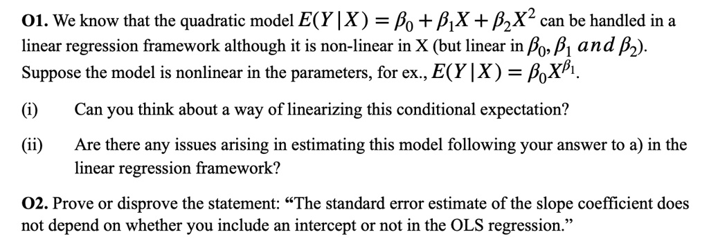 01. We know that the quadratic model E(Y|X) = eta0 + eta1X + eta2X^2 can be handled in a linear regression framework although it is non-linear in X (but linear in eta0, eta1 and eta2).
Suppose the model is nonlinear in the parameters, for ex., E(Y|X) = eta0X^eta1.
(i) Can you think about a way of linearizing this conditional expectation?
(ii) Are there any issues arising in estimating this model following your answer to a) in the linear regression framework?
02. Prove or disprove the statement: ""The standard error estimate of the slope coefficient does not depend on whether you include an intercept or not in the OLS regression."" 