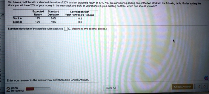 You have a portfolio with a standard deviation of 20% and an expected return of 17%. You are considering adding one of the two stocks in the following table. If after adding the
stock you will have 20% of your money in the new stock and 80% of your money in your existing portfolio, which one should you add?
Expected Standard
Return Deviation
Stock A
Stock B
12%
12%
24%
19%
Correlation with
Your Portfolio's Returns
0.2
0.6
Standard deviation of the portfolio with stock A is %. (Round to two decimal places.)