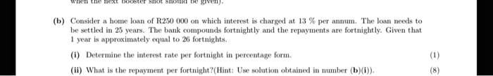 (b) Consider a home loan of R250 000 on which interest is charged at 13 % per annum. The loan needs to be settled in 25 years. The bank compounds fortnightly and the repayments are fortnightly. Given that 1 year is approximately equal to 26 fortnights.
(i) Determine the interest rate per fortnight in percentage form. (1)
(ii) What is the repayment per fortnight?(Hint: Use solution obtained in number (b)(i)). (8)